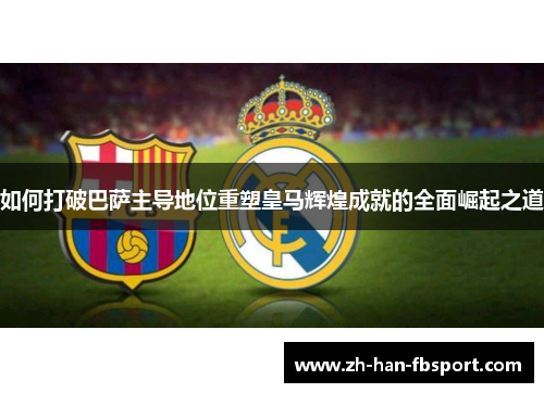 如何打破巴萨主导地位重塑皇马辉煌成就的全面崛起之道