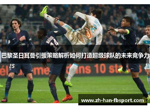 巴黎圣日耳曼引援策略解析如何打造超级球队的未来竞争力