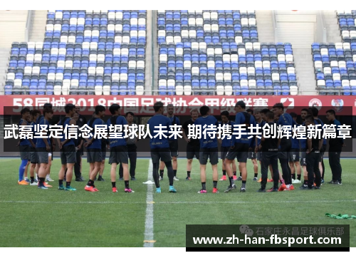武磊坚定信念展望球队未来 期待携手共创辉煌新篇章 武磊坚定信念展望球队未来 期待携手共创辉煌新篇章
