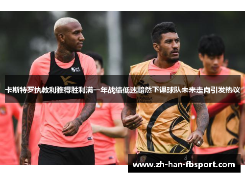 卡斯特罗执教利雅得胜利满一年战绩低迷黯然下课球队未来走向引发热议