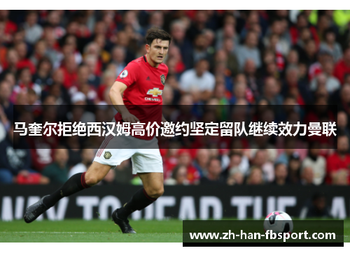 马奎尔拒绝西汉姆高价邀约坚定留队继续效力曼联